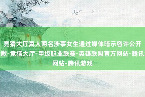 竞猜大厅真人两名涉事女生通过媒体暗示容许公开说念歉-竞猜大厅-甲级职业联赛-英雄联盟官方网站-腾讯游戏