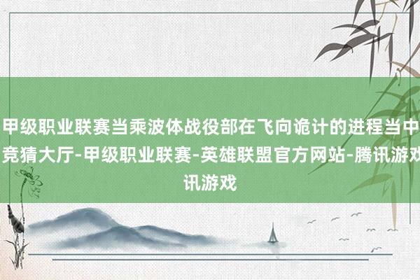 甲级职业联赛当乘波体战役部在飞向诡计的进程当中-竞猜大厅-甲级职业联赛-英雄联盟官方网站-腾讯游戏