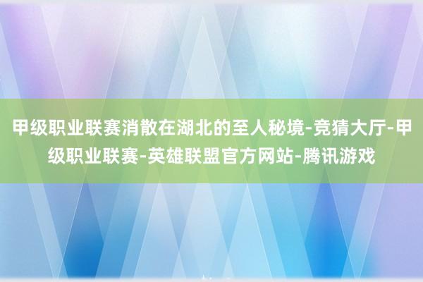 甲级职业联赛消散在湖北的至人秘境-竞猜大厅-甲级职业联赛-英雄联盟官方网站-腾讯游戏
