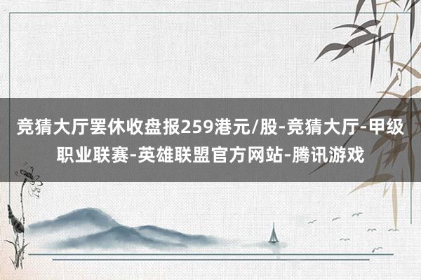 竞猜大厅罢休收盘报259港元/股-竞猜大厅-甲级职业联赛-英雄联盟官方网站-腾讯游戏