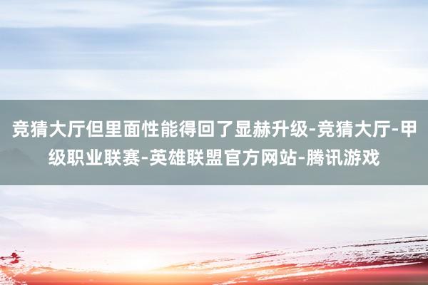 竞猜大厅但里面性能得回了显赫升级-竞猜大厅-甲级职业联赛-英雄联盟官方网站-腾讯游戏