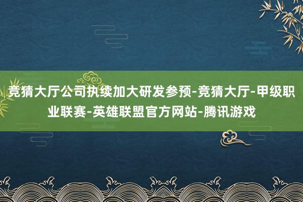 竞猜大厅公司执续加大研发参预-竞猜大厅-甲级职业联赛-英雄联盟官方网站-腾讯游戏