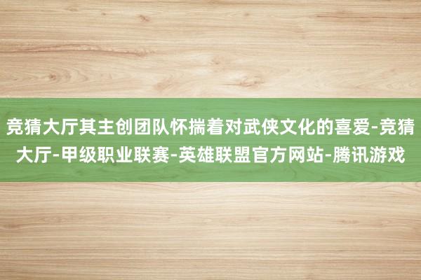 竞猜大厅其主创团队怀揣着对武侠文化的喜爱-竞猜大厅-甲级职业联赛-英雄联盟官方网站-腾讯游戏