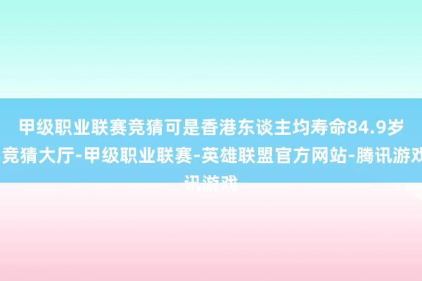 甲级职业联赛竞猜可是香港东谈主均寿命84.9岁-竞猜大厅-甲级职业联赛-英雄联盟官方网站-腾讯游戏