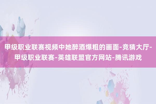 甲级职业联赛视频中她醉酒爆粗的画面-竞猜大厅-甲级职业联赛-英雄联盟官方网站-腾讯游戏