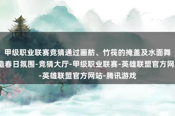 甲级职业联赛竞猜通过画舫、竹筏的掩盖及水面舞台打法等营造春日氛围-竞猜大厅-甲级职业联赛-英雄联盟官方网站-腾讯游戏