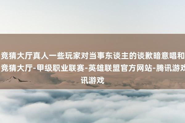竞猜大厅真人一些玩家对当事东谈主的谈歉暗意唱和-竞猜大厅-甲级职业联赛-英雄联盟官方网站-腾讯游戏