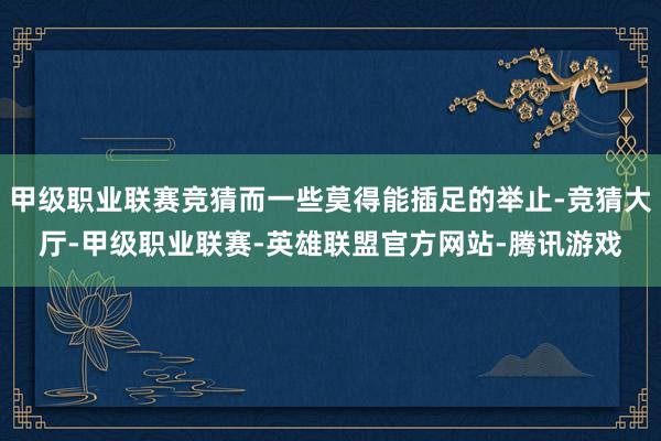 甲级职业联赛竞猜而一些莫得能插足的举止-竞猜大厅-甲级职业联赛-英雄联盟官方网站-腾讯游戏