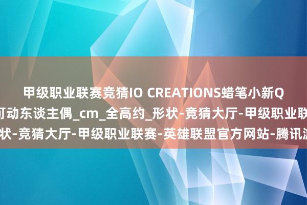 甲级职业联赛竞猜IO CREATIONS蜡笔小新QQ弹弹系列 小新 风间 可动东谈主偶_cm_全高约_形状-竞猜大厅-甲级职业联赛-英雄联盟官方网站-腾讯游戏