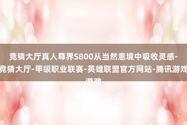 竞猜大厅真人尊界S800从当然意境中吸收灵感-竞猜大厅-甲级职业联赛-英雄联盟官方网站-腾讯游戏