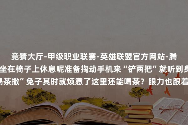 竞猜大厅-甲级职业联赛-英雄联盟官方网站-腾讯游戏走累了的兔子正坐在椅子上休息呢准备掏动手机来“铲两把”就听到身旁的手足说“走啊去喝茶撒”兔子其时就烦懑了这里还能喝茶？眼力也跟着他们的标的看去我滴个乖乖！在云顶之弈专区官方果然把体验区径直搬进了太古里商圈打造出一间限时洞开的“胖达巴适茶室” ！玩家不错一边品着盖碗茶一边用手机对弈不停东说念主们总说成齐东说念主离不开茶这梗概是本届嘉年华中最“成齐”的