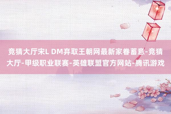 竞猜大厅宋L DM弃取王朝网最新家眷蓄意-竞猜大厅-甲级职业联赛-英雄联盟官方网站-腾讯游戏