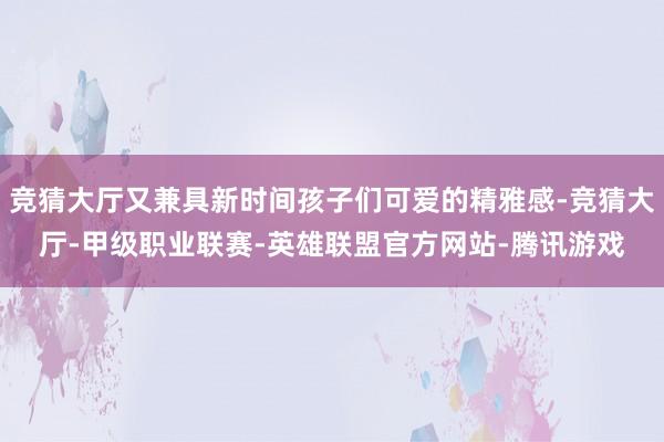 竞猜大厅又兼具新时间孩子们可爱的精雅感-竞猜大厅-甲级职业联赛-英雄联盟官方网站-腾讯游戏