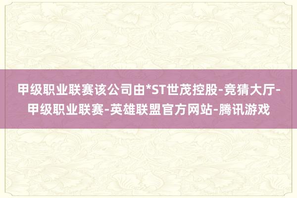 甲级职业联赛该公司由*ST世茂控股-竞猜大厅-甲级职业联赛-英雄联盟官方网站-腾讯游戏