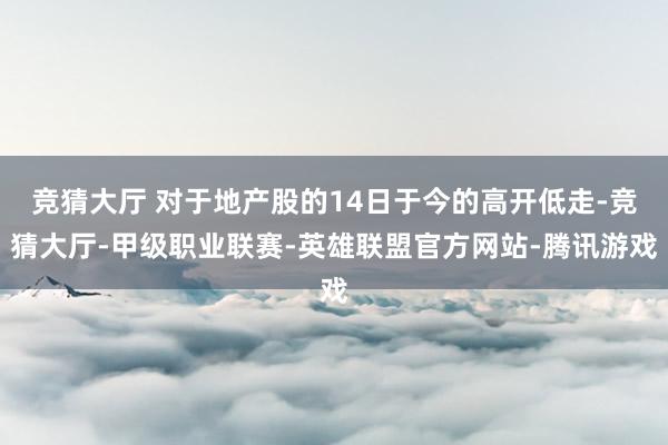 竞猜大厅 对于地产股的14日于今的高开低走-竞猜大厅-甲级职业联赛-英雄联盟官方网站-腾讯游戏