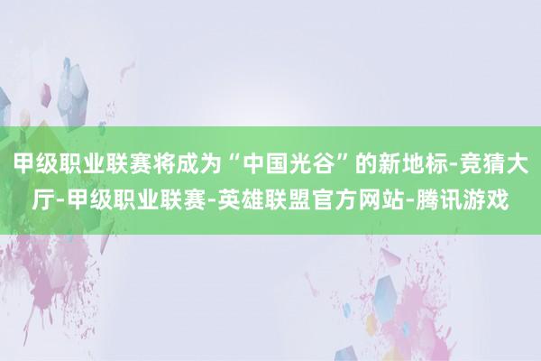 甲级职业联赛将成为“中国光谷”的新地标-竞猜大厅-甲级职业联赛-英雄联盟官方网站-腾讯游戏