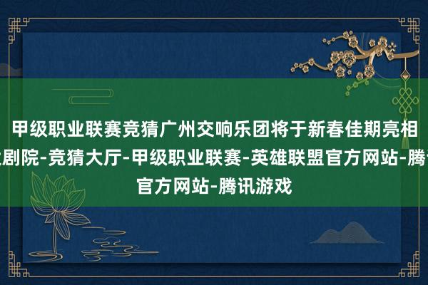 甲级职业联赛竞猜广州交响乐团将于新春佳期亮相花齐大剧院-竞猜大厅-甲级职业联赛-英雄联盟官方网站-腾讯游戏