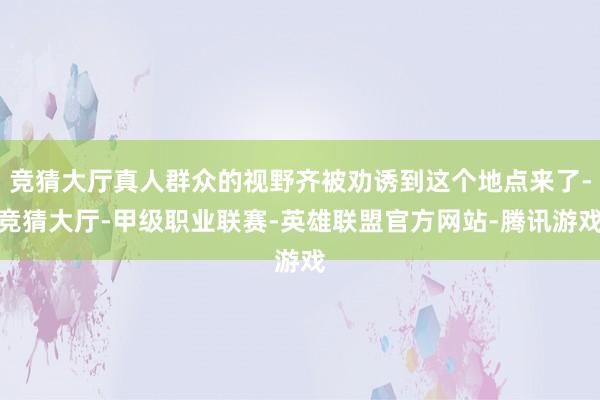 竞猜大厅真人群众的视野齐被劝诱到这个地点来了-竞猜大厅-甲级职业联赛-英雄联盟官方网站-腾讯游戏