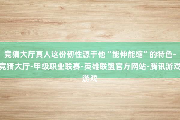 竞猜大厅真人这份韧性源于他“能伸能缩”的特色-竞猜大厅-甲级职业联赛-英雄联盟官方网站-腾讯游戏