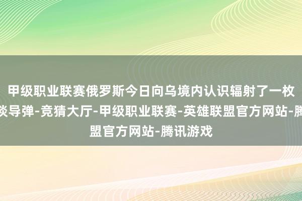 甲级职业联赛俄罗斯今日向乌境内认识辐射了一枚洲际弹谈导弹-竞猜大厅-甲级职业联赛-英雄联盟官方网站-腾讯游戏