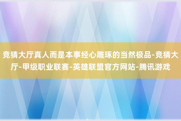 竞猜大厅真人而是本事经心雕琢的当然极品-竞猜大厅-甲级职业联赛-英雄联盟官方网站-腾讯游戏