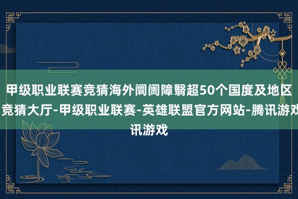 甲级职业联赛竞猜海外阛阓障翳超50个国度及地区-竞猜大厅-甲级职业联赛-英雄联盟官方网站-腾讯游戏