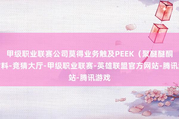 甲级职业联赛公司莫得业务触及PEEK（聚醚醚酮）材料-竞猜大厅-甲级职业联赛-英雄联盟官方网站-腾讯游戏