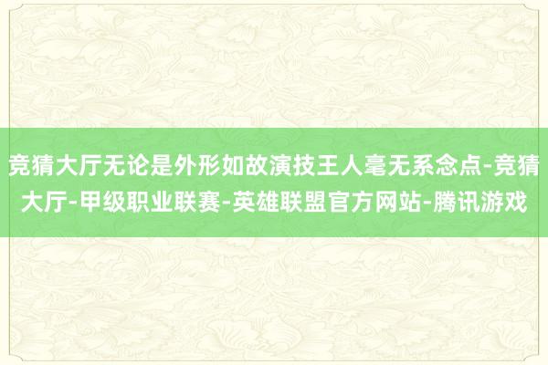 竞猜大厅无论是外形如故演技王人毫无系念点-竞猜大厅-甲级职业联赛-英雄联盟官方网站-腾讯游戏