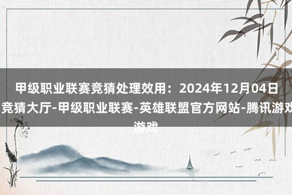 甲级职业联赛竞猜处理效用:2024年12月04日-竞猜大厅-甲级职业联赛-英雄联盟官方网站-腾讯游戏