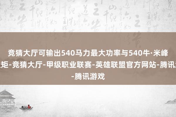 竞猜大厅可输出540马力最大功率与540牛·米峰值扭矩-竞猜大厅-甲级职业联赛-英雄联盟官方网站-腾讯游戏