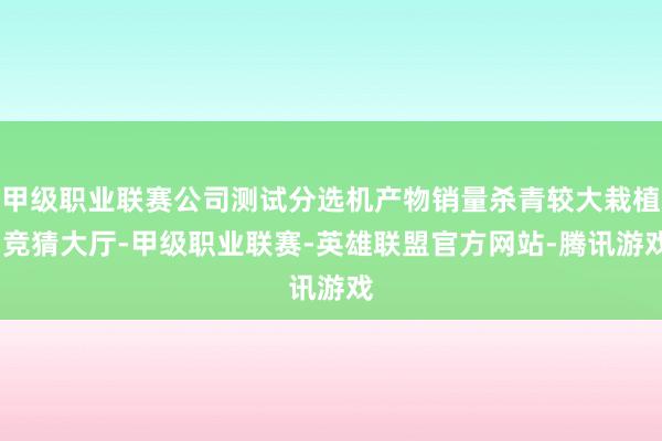 甲级职业联赛公司测试分选机产物销量杀青较大栽植-竞猜大厅-甲级职业联赛-英雄联盟官方网站-腾讯游戏