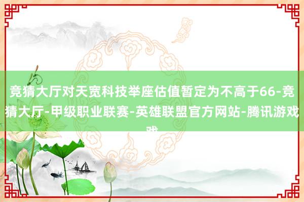 竞猜大厅对天宽科技举座估值暂定为不高于66-竞猜大厅-甲级职业联赛-英雄联盟官方网站-腾讯游戏
