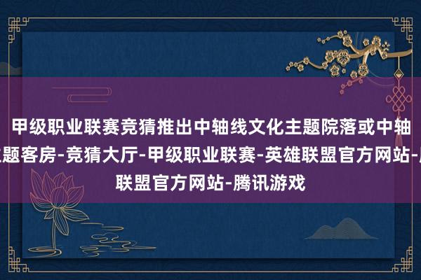甲级职业联赛竞猜推出中轴线文化主题院落或中轴线文化主题客房-竞猜大厅-甲级职业联赛-英雄联盟官方网站-腾讯游戏