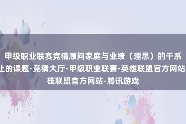 甲级职业联赛竞猜顾问家庭与业绩（理思）的干系是无法避让的课题-竞猜大厅-甲级职业联赛-英雄联盟官方网站-腾讯游戏