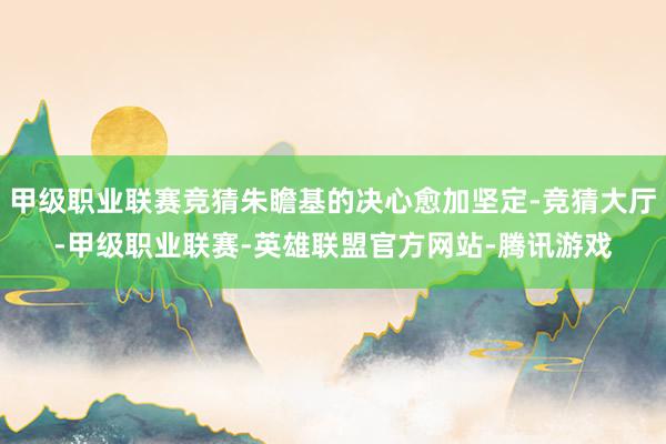 甲级职业联赛竞猜朱瞻基的决心愈加坚定-竞猜大厅-甲级职业联赛-英雄联盟官方网站-腾讯游戏