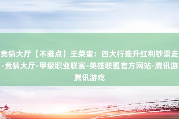 竞猜大厅【不雅点】王荣奎：四大行推升红利钞票走高-竞猜大厅-甲级职业联赛-英雄联盟官方网站-腾讯游戏