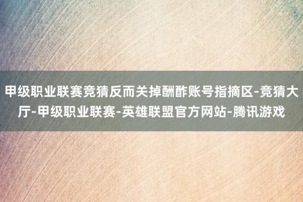 甲级职业联赛竞猜反而关掉酬酢账号指摘区-竞猜大厅-甲级职业联赛-英雄联盟官方网站-腾讯游戏