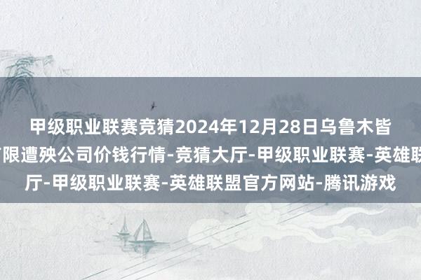 甲级职业联赛竞猜2024年12月28日乌鲁木皆北园春果业探究惩处有限遭殃公司价钱行情-竞猜大厅-甲级职业联赛-英雄联盟官方网站-腾讯游戏