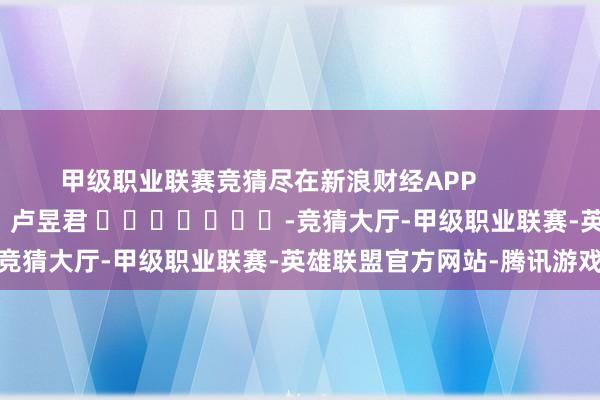 甲级职业联赛竞猜尽在新浪财经APP            						遭殃裁剪：卢昱君 							-竞猜大厅-甲级职业联赛-英雄联盟官方网站-腾讯游戏