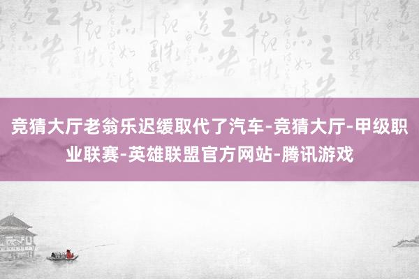 竞猜大厅老翁乐迟缓取代了汽车-竞猜大厅-甲级职业联赛-英雄联盟官方网站-腾讯游戏