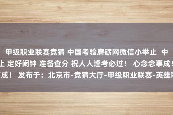 甲级职业联赛竞猜 中国考验磨砺网微信小举止 中国考验磨砺网百度小举止 定好闹钟 准备查分 祝人人逢考必过! 心念念事成! 发布于:北京市-竞猜大厅-甲级职业联赛-英雄联盟官方网站-腾讯游戏