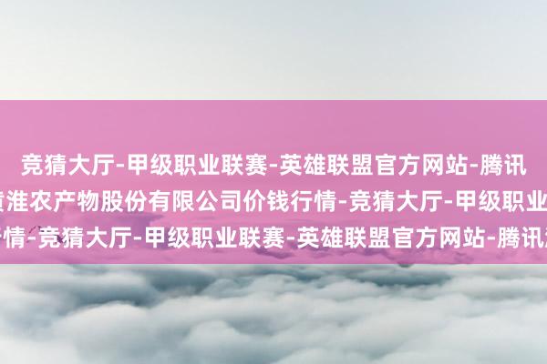 竞猜大厅-甲级职业联赛-英雄联盟官方网站-腾讯游戏2025年1月5日黄淮农产物股份有限公司价钱行情-竞猜大厅-甲级职业联赛-英雄联盟官方网站-腾讯游戏