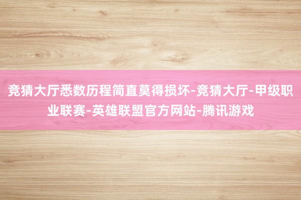 竞猜大厅悉数历程简直莫得损坏-竞猜大厅-甲级职业联赛-英雄联盟官方网站-腾讯游戏