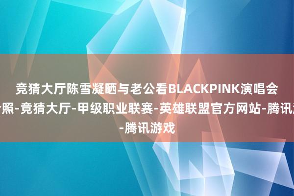 竞猜大厅陈雪凝晒与老公看BLACKPINK演唱会的合照-竞猜大厅-甲级职业联赛-英雄联盟官方网站-腾讯游戏