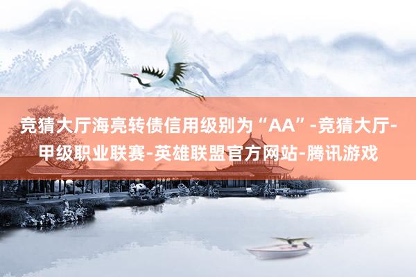 竞猜大厅海亮转债信用级别为“AA”-竞猜大厅-甲级职业联赛-英雄联盟官方网站-腾讯游戏