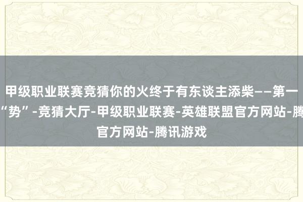甲级职业联赛竞猜你的火终于有东谈主添柴——第一把柴叫“势”-竞猜大厅-甲级职业联赛-英雄联盟官方网站-腾讯游戏