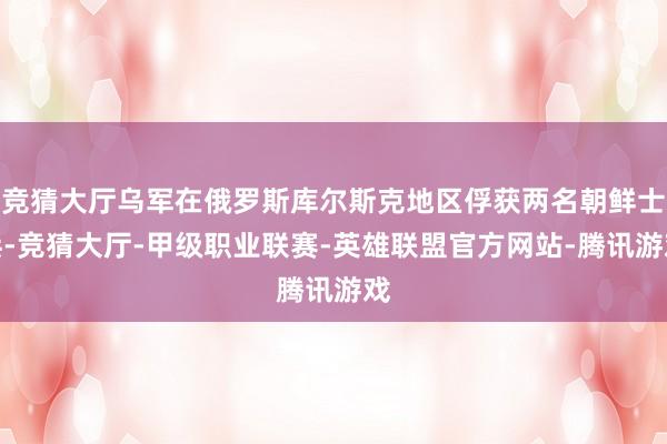 竞猜大厅乌军在俄罗斯库尔斯克地区俘获两名朝鲜士兵-竞猜大厅-甲级职业联赛-英雄联盟官方网站-腾讯游戏