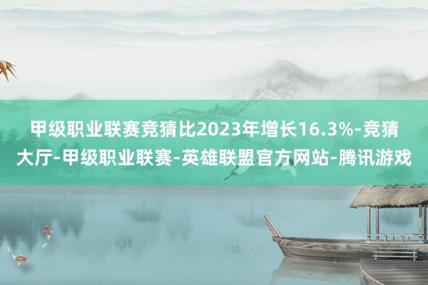 甲级职业联赛竞猜比2023年增长16.3%-竞猜大厅-甲级职业联赛-英雄联盟官方网站-腾讯游戏