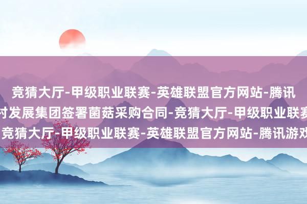 竞猜大厅-甲级职业联赛-英雄联盟官方网站-腾讯游戏朴朴超市与兴东乡村发展集团签署菌菇采购合同-竞猜大厅-甲级职业联赛-英雄联盟官方网站-腾讯游戏
