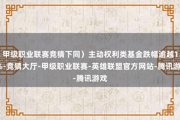 甲级职业联赛竞猜下同）主动权利类基金跌幅逾越15%-竞猜大厅-甲级职业联赛-英雄联盟官方网站-腾讯游戏